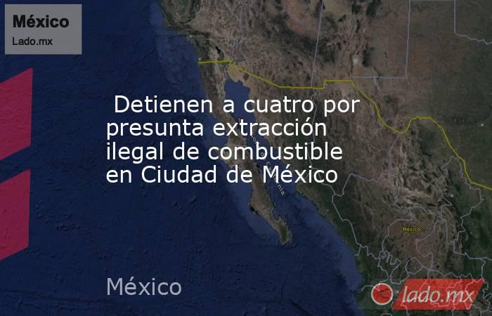  Detienen a cuatro por presunta extracción ilegal de combustible en Ciudad de México. Noticias en tiempo real