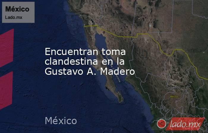 Encuentran toma clandestina en la Gustavo A. Madero. Noticias en tiempo real