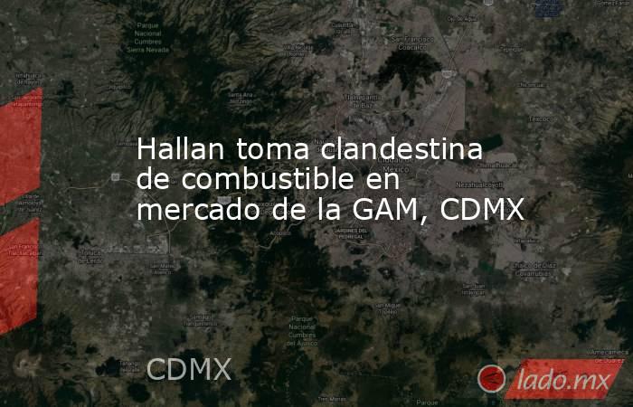 Hallan toma clandestina de combustible en mercado de la GAM, CDMX. Noticias en tiempo real
