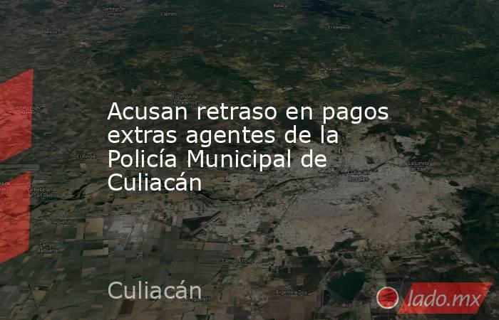 Acusan retraso en pagos extras agentes de la Policía Municipal de Culiacán. Noticias en tiempo real