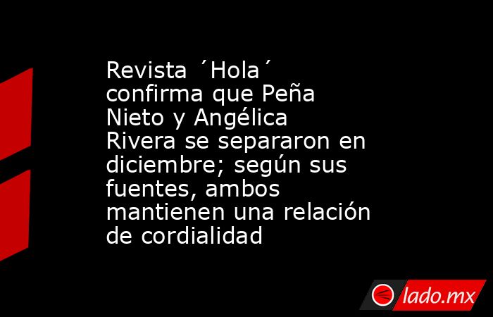 Revista ´Hola´ confirma que Peña Nieto y Angélica Rivera se separaron en diciembre; según sus fuentes, ambos mantienen una relación de cordialidad. Noticias en tiempo real