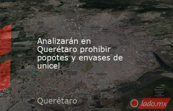 Analizarán en Querétaro prohibir popotes y envases de unicel. Noticias en tiempo real