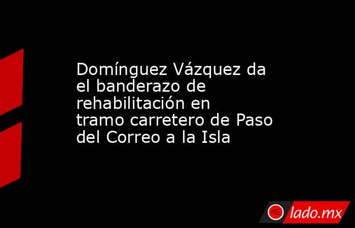 Domínguez Vázquez da el banderazo de rehabilitación en tramo carretero de Paso del Correo a la Isla. Noticias en tiempo real