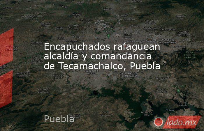 Encapuchados rafaguean alcaldía y comandancia de Tecamachalco, Puebla . Noticias en tiempo real