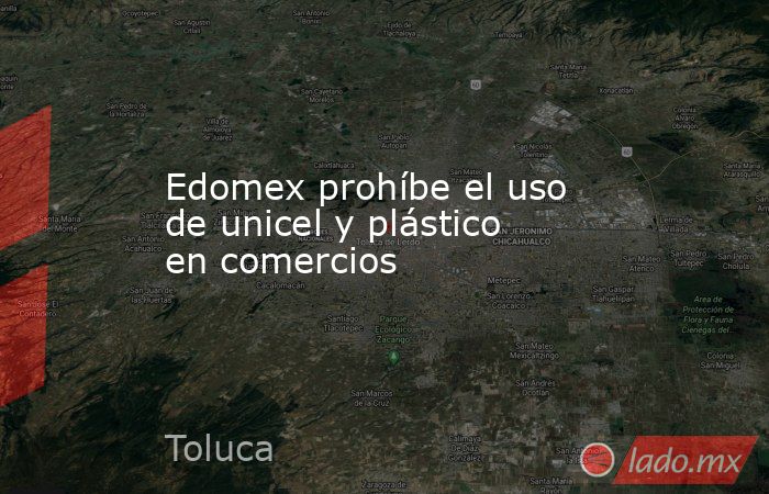 Edomex prohíbe el uso de unicel y plástico en comercios. Noticias en tiempo real