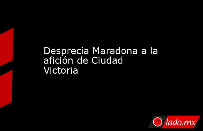 Desprecia Maradona a la afición de Ciudad Victoria. Noticias en tiempo real