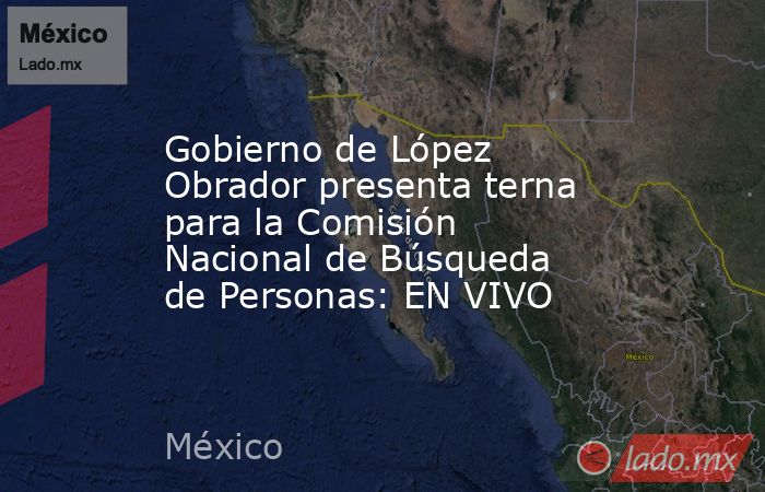 Gobierno de López Obrador presenta terna para la Comisión Nacional de Búsqueda de Personas: EN VIVO. Noticias en tiempo real