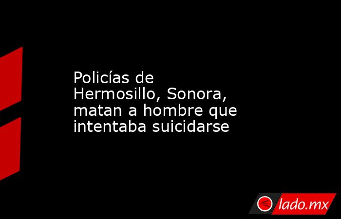 Policías de Hermosillo, Sonora, matan a hombre que intentaba suicidarse. Noticias en tiempo real