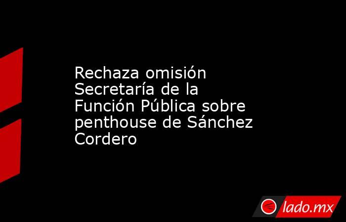 Rechaza omisión Secretaría de la Función Pública sobre penthouse de Sánchez Cordero. Noticias en tiempo real