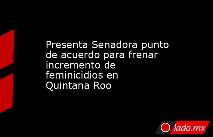 Presenta Senadora punto de acuerdo para frenar incremento de feminicidios en Quintana Roo. Noticias en tiempo real