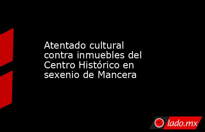 Atentado cultural contra inmuebles del Centro Histórico en sexenio de Mancera. Noticias en tiempo real