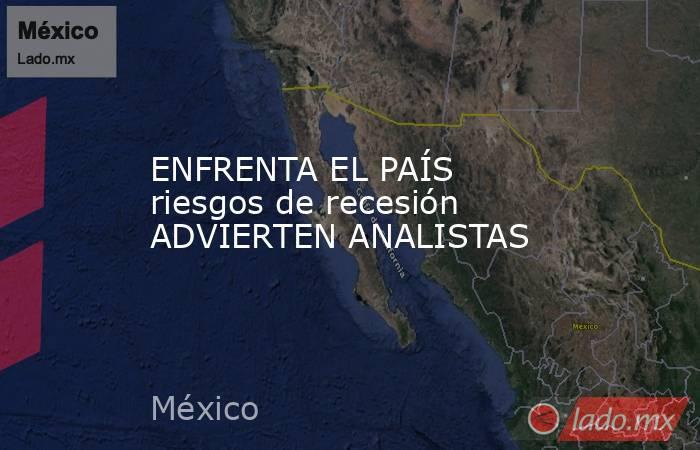 ENFRENTA EL PAÍS riesgos de recesión ADVIERTEN ANALISTAS. Noticias en tiempo real