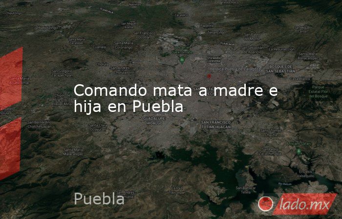 Comando mata a madre e hija en Puebla. Noticias en tiempo real