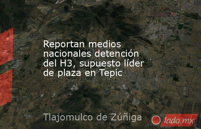 Reportan medios nacionales detención del H3, supuesto líder de plaza en Tepic. Noticias en tiempo real
