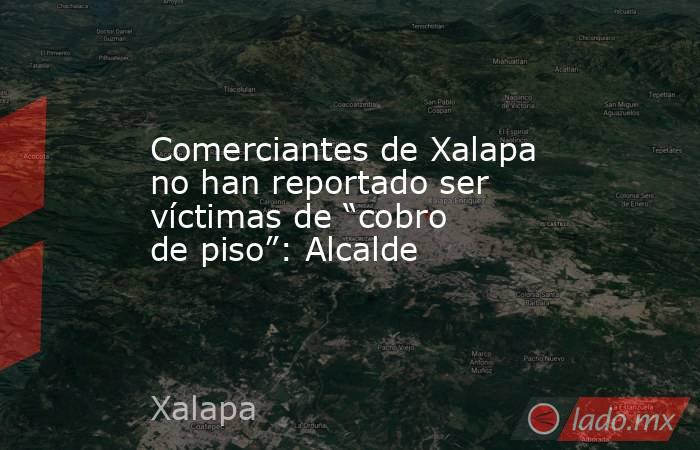 Comerciantes de Xalapa no han reportado ser víctimas de “cobro de piso”: Alcalde. Noticias en tiempo real