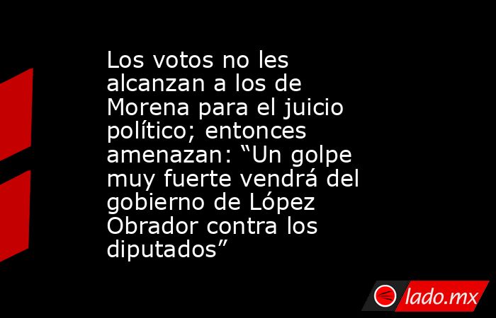 Los votos no les alcanzan a los de Morena para el juicio político; entonces amenazan: “Un golpe muy fuerte vendrá del gobierno de López Obrador contra los diputados”. Noticias en tiempo real