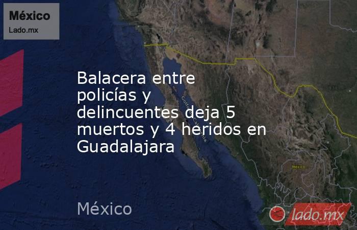 Balacera entre policías y delincuentes deja 5 muertos y 4 heridos en Guadalajara. Noticias en tiempo real