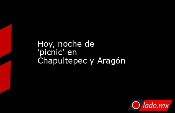 Hoy, noche de ‘picnic’ en Chapultepec y Aragón. Noticias en tiempo real