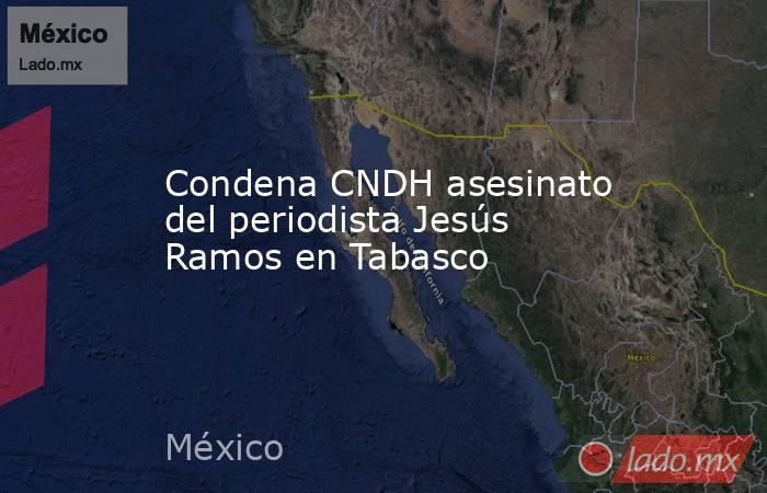 Condena CNDH asesinato del periodista Jesús Ramos en Tabasco. Noticias en tiempo real