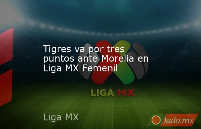 Tigres va por tres puntos ante Morelia en Liga MX Femenil. Noticias en tiempo real