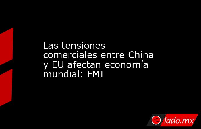 Las tensiones comerciales entre China y EU afectan economía mundial: FMI. Noticias en tiempo real