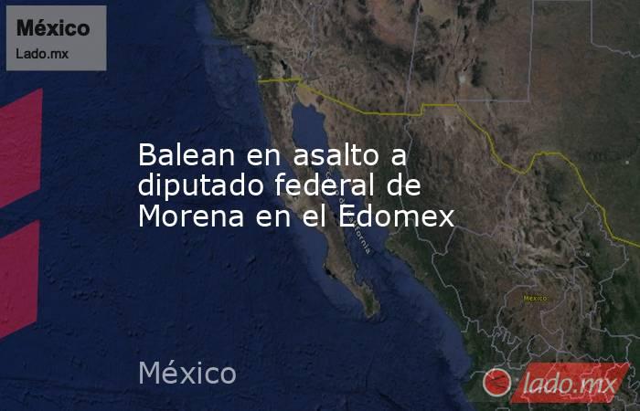 Balean en asalto a diputado federal de Morena en el Edomex. Noticias en tiempo real