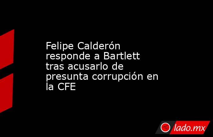 Felipe Calderón responde a Bartlett tras acusarlo de presunta corrupción en la CFE. Noticias en tiempo real