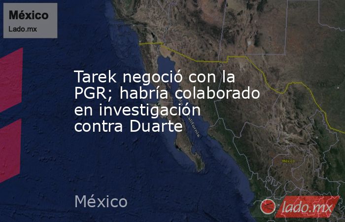 Tarek negoció con la PGR; habría colaborado en investigación contra Duarte. Noticias en tiempo real