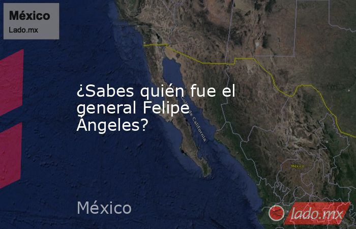 ¿Sabes quién fue el general Felipe Ángeles?. Noticias en tiempo real
