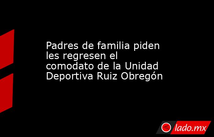 Padres de familia piden les regresen el comodato de la Unidad Deportiva Ruiz Obregón. Noticias en tiempo real