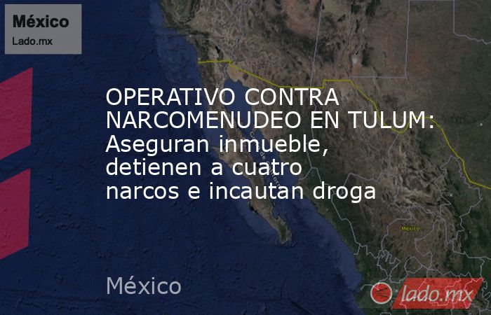 OPERATIVO CONTRA NARCOMENUDEO EN TULUM: Aseguran inmueble, detienen a cuatro narcos e incautan droga. Noticias en tiempo real
