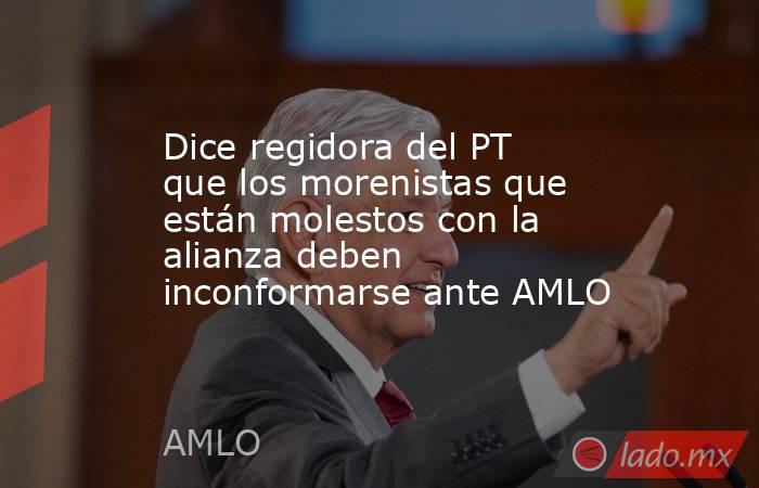 Dice regidora del PT que los morenistas que están molestos con la alianza deben inconformarse ante AMLO. Noticias en tiempo real