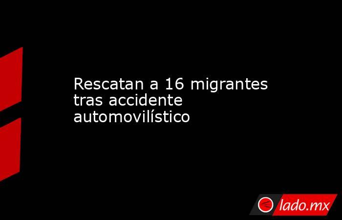 Rescatan a 16 migrantes tras accidente automovilístico. Noticias en tiempo real