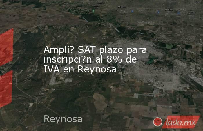 Ampli? SAT plazo para inscripci?n al 8% de IVA en Reynosa. Noticias en tiempo real