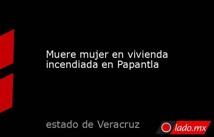 Muere mujer en vivienda incendiada en Papantla. Noticias en tiempo real