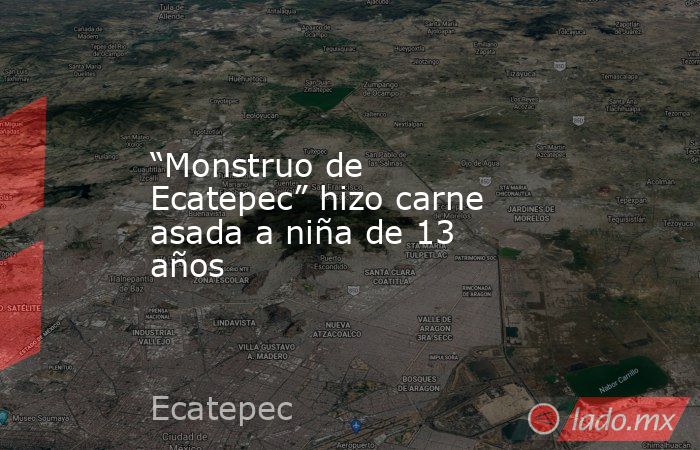“Monstruo de Ecatepec” hizo carne asada a niña de 13 años. Noticias en tiempo real