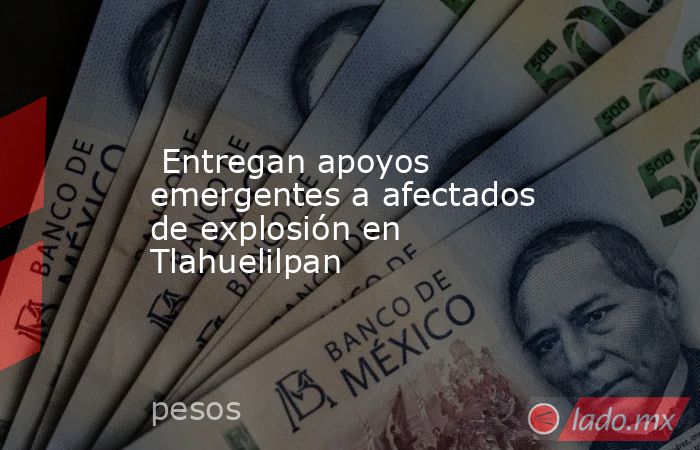  Entregan apoyos emergentes a afectados de explosión en Tlahuelilpan. Noticias en tiempo real