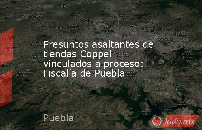 Presuntos asaltantes de tiendas Coppel vinculados a proceso: Fiscalía de Puebla. Noticias en tiempo real