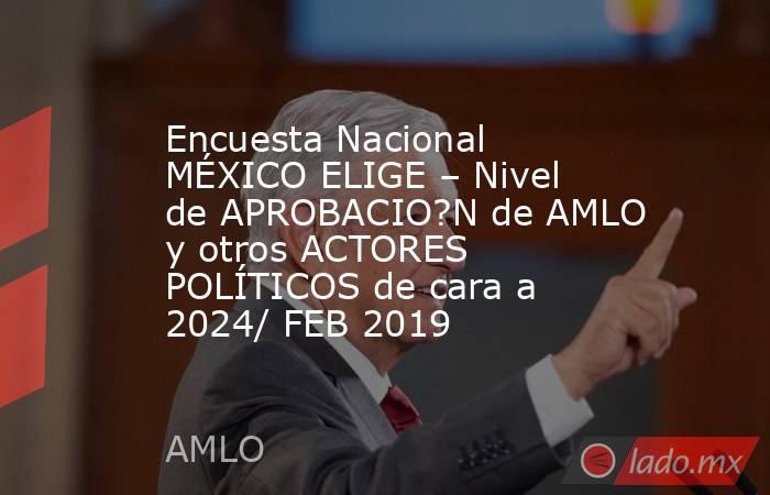 Encuesta Nacional MÉXICO ELIGE – Nivel de APROBACIO?N de AMLO y otros ACTORES POLÍTICOS de cara a 2024/ FEB 2019. Noticias en tiempo real