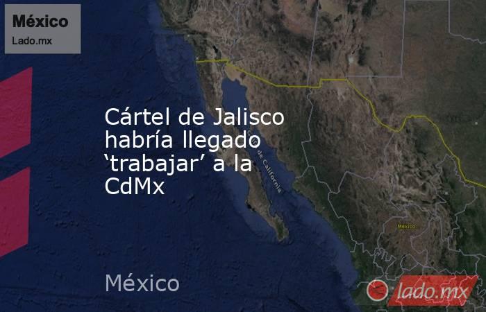 Cártel de Jalisco habría llegado ‘trabajar’ a la CdMx. Noticias en tiempo real