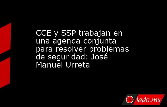 CCE y SSP trabajan en una agenda conjunta para resolver problemas de seguridad: José Manuel Urreta. Noticias en tiempo real
