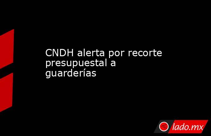 CNDH alerta por recorte presupuestal a guarderías . Noticias en tiempo real