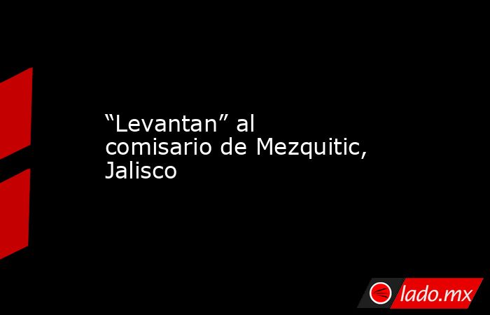 “Levantan” al comisario de Mezquitic, Jalisco. Noticias en tiempo real