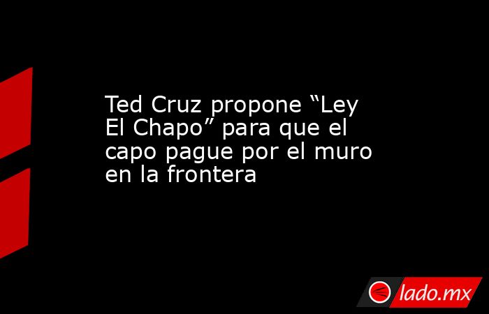 Ted Cruz propone “Ley El Chapo” para que el capo pague por el muro en la frontera. Noticias en tiempo real