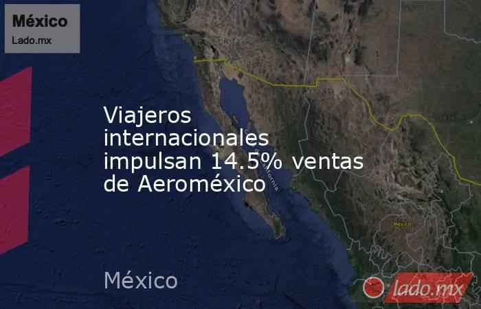 Viajeros internacionales impulsan 14.5% ventas de Aeroméxico. Noticias en tiempo real