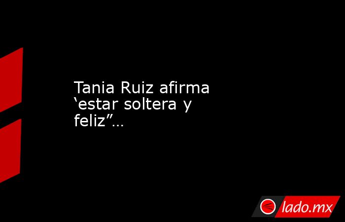Tania Ruiz afirma ‘estar soltera y feliz”…. Noticias en tiempo real