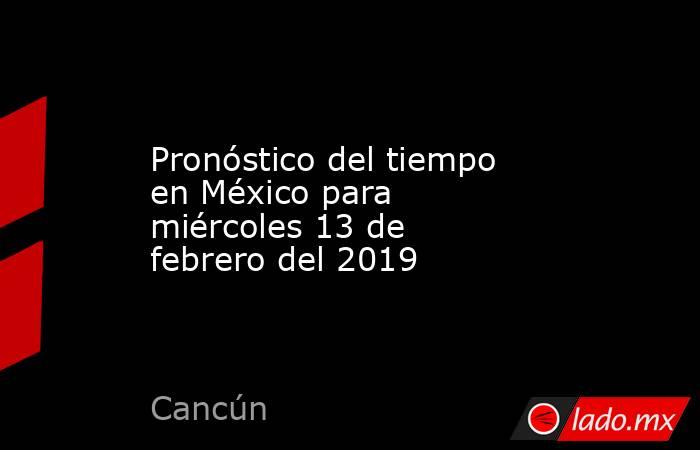 Pronóstico del tiempo en México para miércoles 13 de febrero del 2019. Noticias en tiempo real