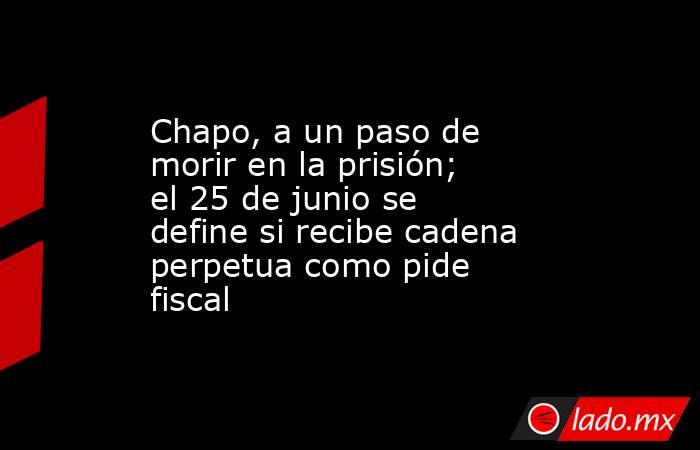 Chapo, a un paso de morir en la prisión; el 25 de junio se define si recibe cadena perpetua como pide fiscal. Noticias en tiempo real