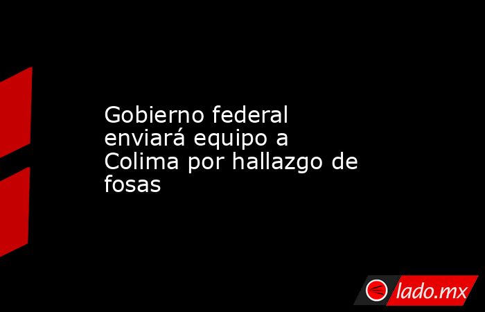 Gobierno federal enviará equipo a Colima por hallazgo de fosas. Noticias en tiempo real