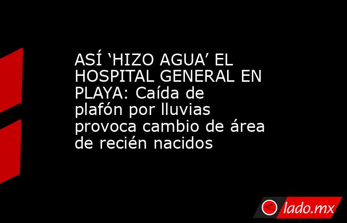 ASÍ ‘HIZO AGUA’ EL HOSPITAL GENERAL EN PLAYA: Caída de plafón por lluvias provoca cambio de área de recién nacidos. Noticias en tiempo real